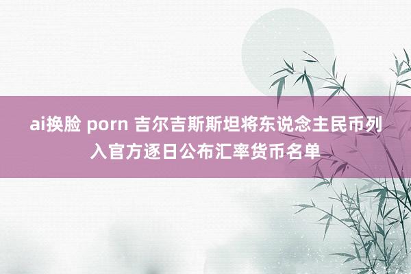 ai换脸 porn 吉尔吉斯斯坦将东说念主民币列入官方逐日公布汇率货币名单