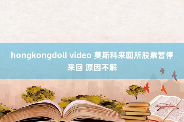 hongkongdoll video 莫斯科来回所股票暂停来回 原因不解