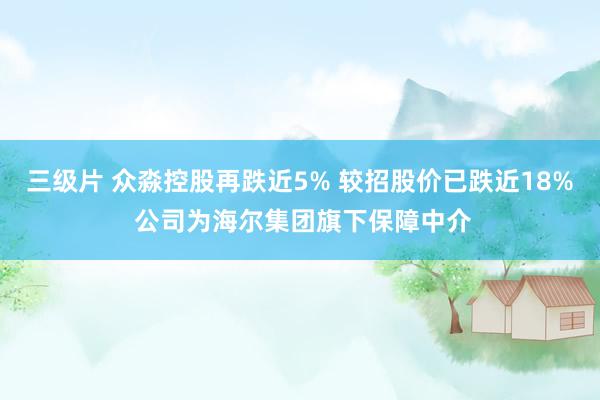 三级片 众淼控股再跌近5% 较招股价已跌近18% 公司为海尔集团旗下保障中介