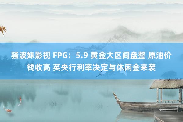 骚波妹影视 FPG：5.9 黄金大区间盘整 原油价钱收高 英央行利率决定与休闲金来袭