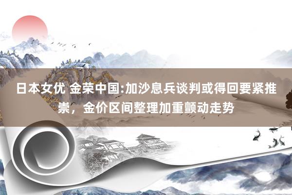 日本女优 金荣中国:加沙息兵谈判或得回要紧推崇，金价区间整理加重颤动走势