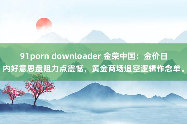 91porn downloader 金荣中国：金价日内好意思盘阻力点震憾，黄金商场追空逻辑作念单。