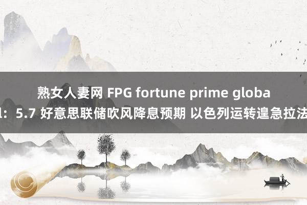 熟女人妻网 FPG fortune prime global：5.7 好意思联储吹风降息预期 以色列运转遑急拉法