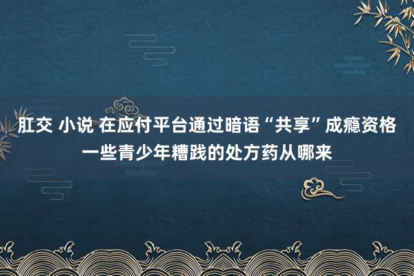 肛交 小说 在应付平台通过暗语“共享”成瘾资格一些青少年糟践的处方药从哪来