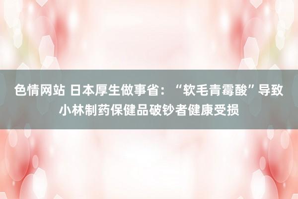 色情网站 日本厚生做事省：“软毛青霉酸”导致小林制药保健品破钞者健康受损