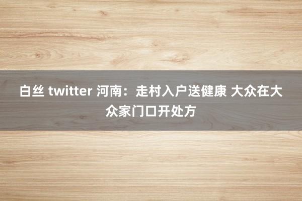 白丝 twitter 河南：走村入户送健康 大众在大众家门口开处方