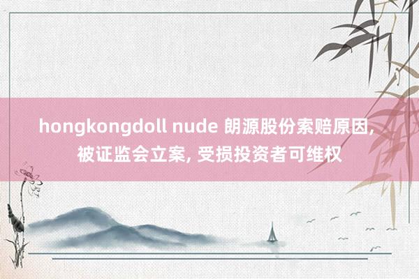 hongkongdoll nude 朗源股份索赔原因， 被证监会立案， 受损投资者可维权