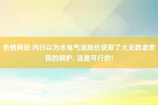 色情网站 内行以为水电气油加价获取了大无数老庶民的拥护， 这是可行的!