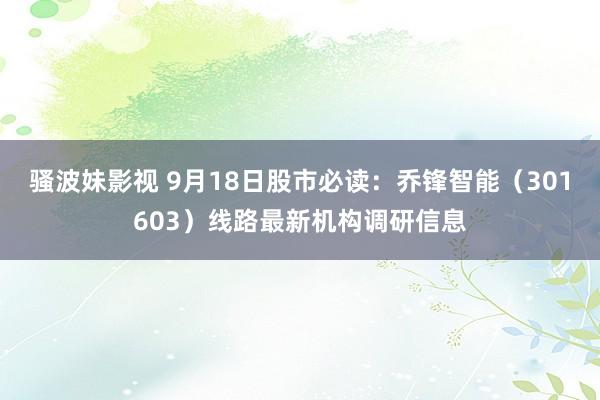 骚波妹影视 9月18日股市必读：乔锋智能（301603）线路最新机构调研信息