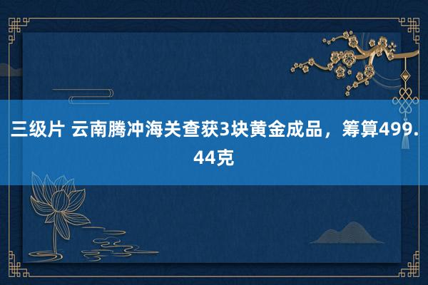 三级片 云南腾冲海关查获3块黄金成品，筹算499.44克