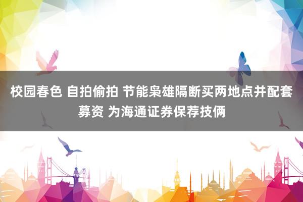 校园春色 自拍偷拍 节能枭雄隔断买两地点并配套募资 为海通证券保荐技俩