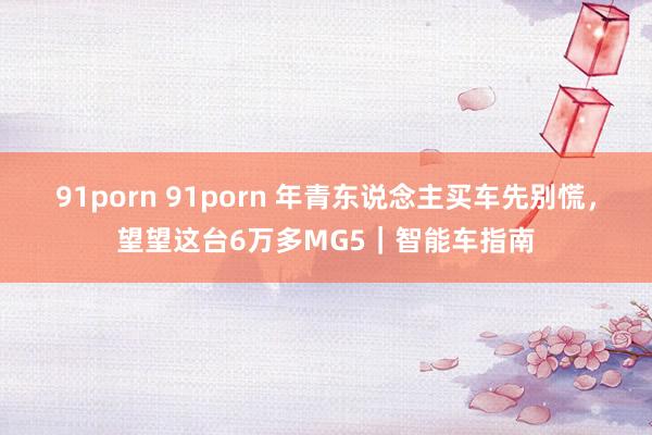 91porn 91porn 年青东说念主买车先别慌，望望这台6万多MG5｜智能车指南