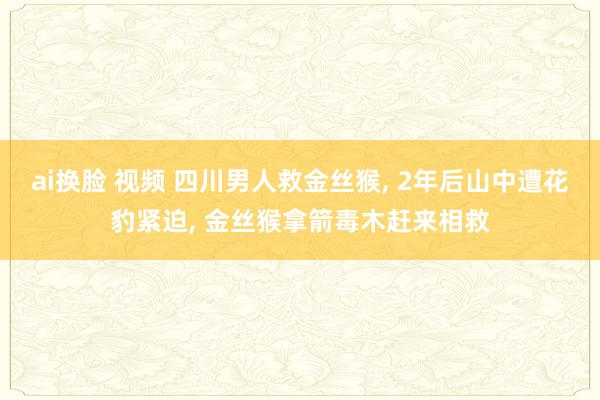 ai换脸 视频 四川男人救金丝猴， 2年后山中遭花豹紧迫， 金丝猴拿箭毒木赶来相救