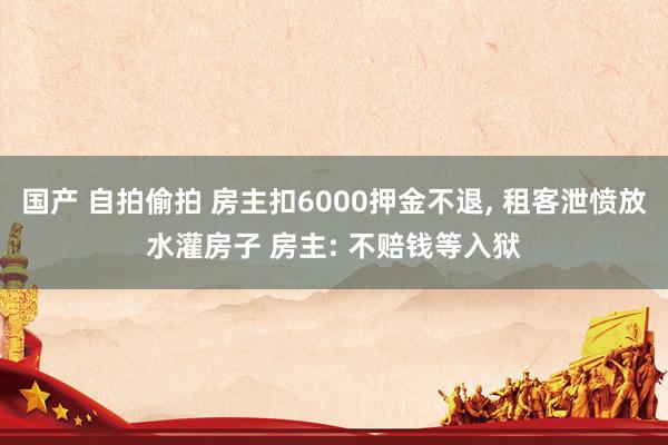 国产 自拍偷拍 房主扣6000押金不退， 租客泄愤放水灌房子 房主: 不赔钱等入狱