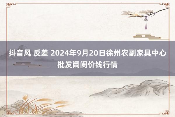 抖音风 反差 2024年9月20日徐州农副家具中心批发阛阓价钱行情