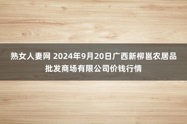 熟女人妻网 2024年9月20日广西新柳邕农居品批发商场有限公司价钱行情