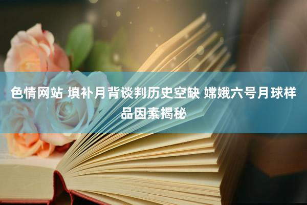 色情网站 填补月背谈判历史空缺 嫦娥六号月球样品因素揭秘