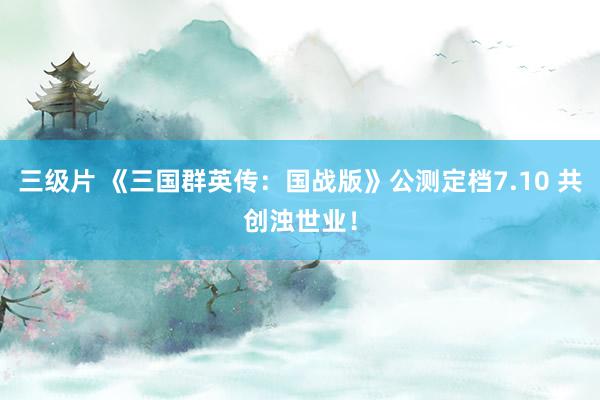 三级片 《三国群英传：国战版》公测定档7.10 共创浊世业！