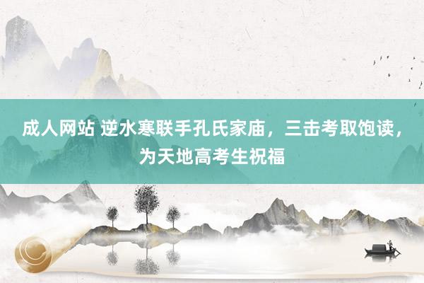 成人网站 逆水寒联手孔氏家庙，三击考取饱读，为天地高考生祝福