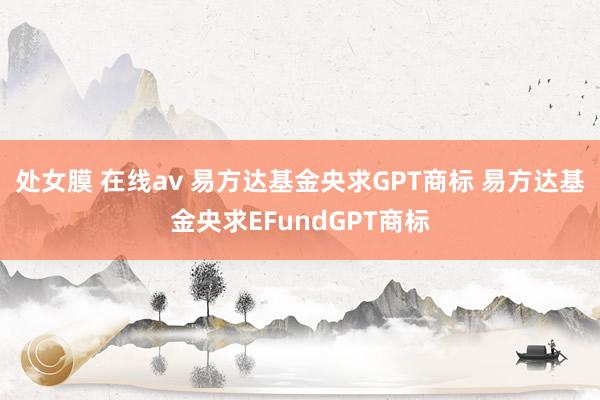 处女膜 在线av 易方达基金央求GPT商标 易方达基金央求EFundGPT商标