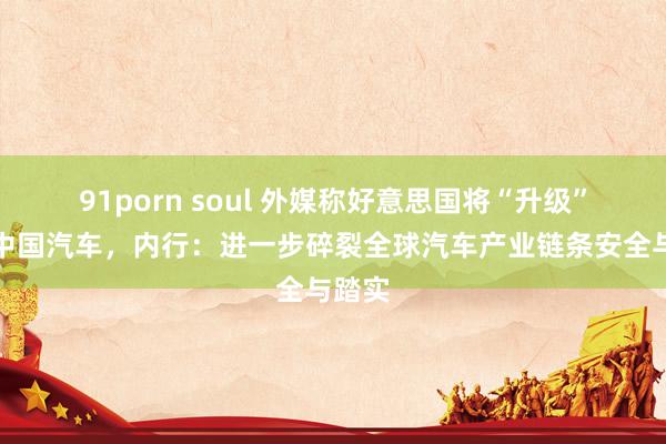 91porn soul 外媒称好意思国将“升级”打压中国汽车，内行：进一步碎裂全球汽车产业链条安全与踏实