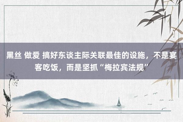 黑丝 做爱 搞好东谈主际关联最佳的设施，不是宴客吃饭，而是坚抓“梅拉宾法规”