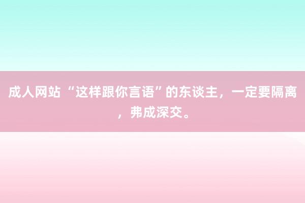 成人网站 “这样跟你言语”的东谈主，一定要隔离，弗成深交。