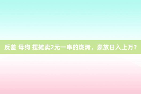 反差 母狗 摆摊卖2元一串的烧烤，豪放日入上万？