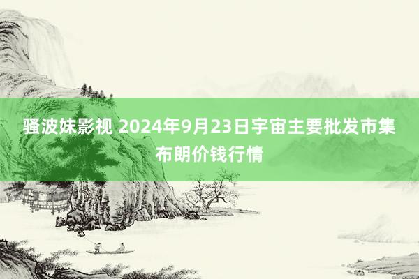 骚波妹影视 2024年9月23日宇宙主要批发市集布朗价钱行情