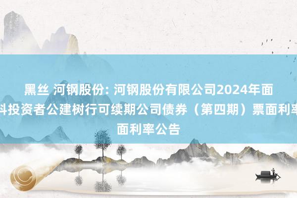 黑丝 河钢股份: 河钢股份有限公司2024年面向专科投资者公建树行可续期公司债券（第四期）票面利率公告