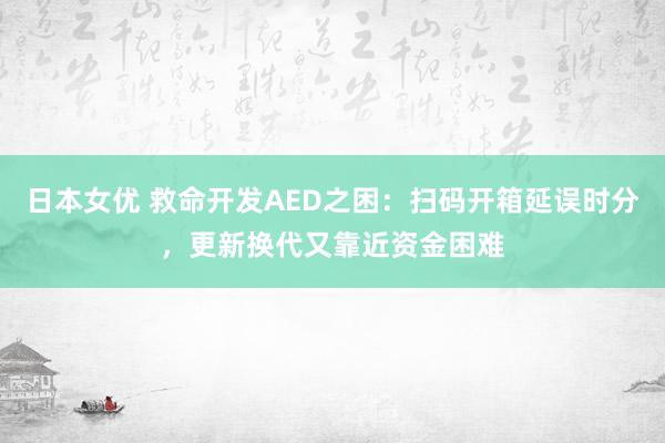 日本女优 救命开发AED之困：扫码开箱延误时分，更新换代又靠近资金困难