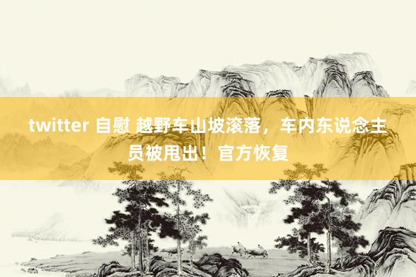 twitter 自慰 越野车山坡滚落，车内东说念主员被甩出！官方恢复