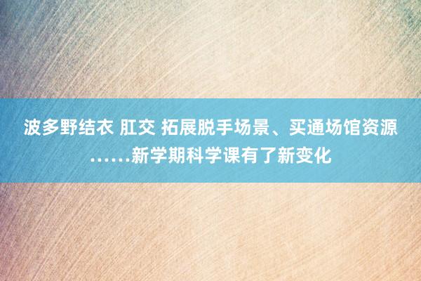 波多野结衣 肛交 拓展脱手场景、买通场馆资源……新学期科学课有了新变化