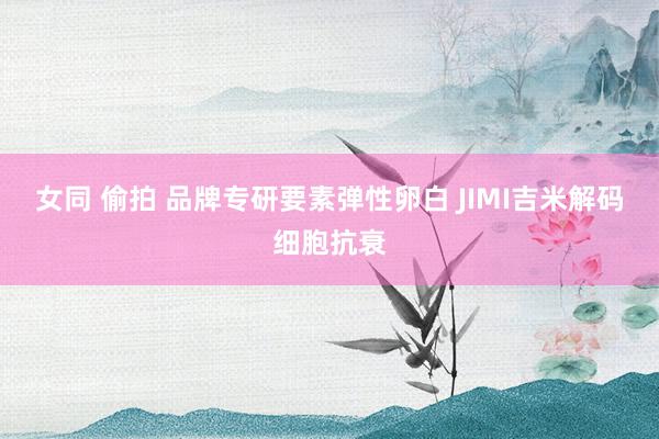 女同 偷拍 品牌专研要素弹性卵白 JIMI吉米解码细胞抗衰