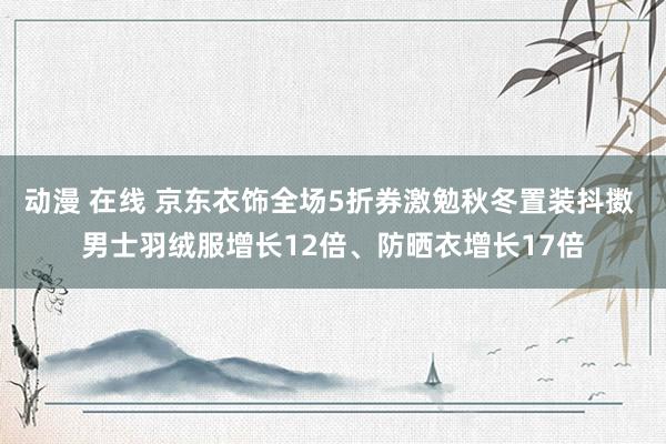 动漫 在线 京东衣饰全场5折券激勉秋冬置装抖擞 男士羽绒服增长12倍、防晒衣增长17倍