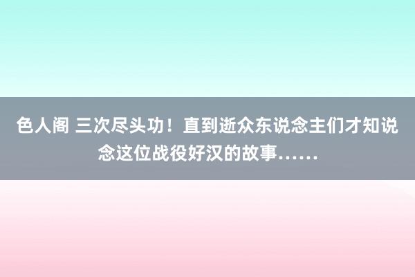 色人阁 三次尽头功！直到逝众东说念主们才知说念这位战役好汉的故事……