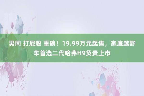 男同 打屁股 重磅！19.99万元起售，家庭越野车首选二代哈弗H9负责上市