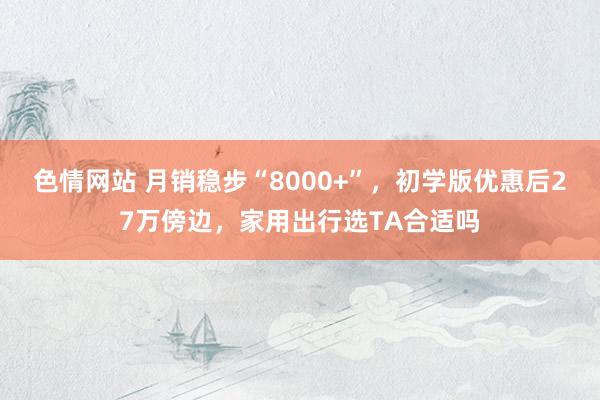 色情网站 月销稳步“8000+”，初学版优惠后27万傍边，家用出行选TA合适吗