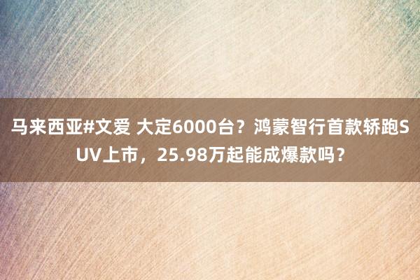 马来西亚#文爱 大定6000台？鸿蒙智行首款轿跑SUV上市，25.98万起能成爆款吗？