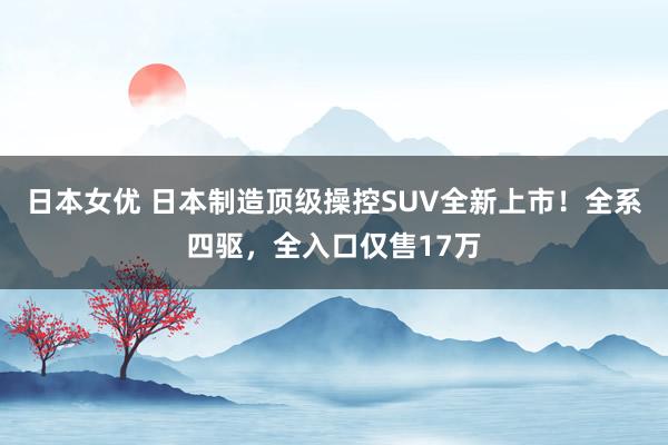 日本女优 日本制造顶级操控SUV全新上市！全系四驱，全入口仅售17万