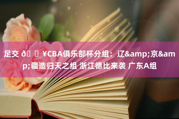 足交 🔥CBA俱乐部杯分组：辽&京&疆造归天之组 浙江德比来袭 广东A组