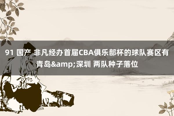 91 国产 非凡经办首届CBA俱乐部杯的球队赛区有青岛&深圳 两队种子落位