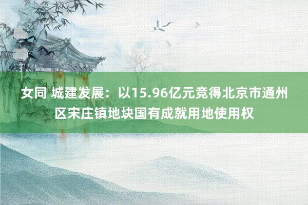 女同 城建发展：以15.96亿元竞得北京市通州区宋庄镇地块国有成就用地使用权