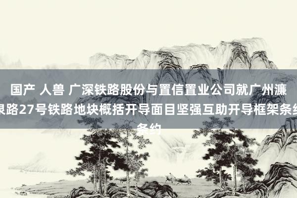 国产 人兽 广深铁路股份与置信置业公司就广州濂泉路27号铁路地块概括开导面目坚强互助开导框架条约