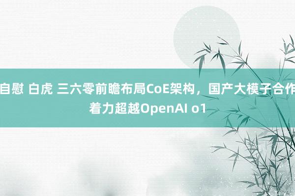 自慰 白虎 三六零前瞻布局CoE架构，国产大模子合作着力超越OpenAI o1