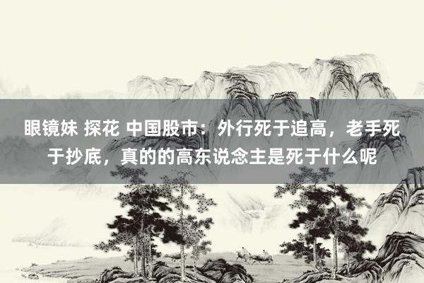 眼镜妹 探花 中国股市：外行死于追高，老手死于抄底，真的的高东说念主是死于什么呢