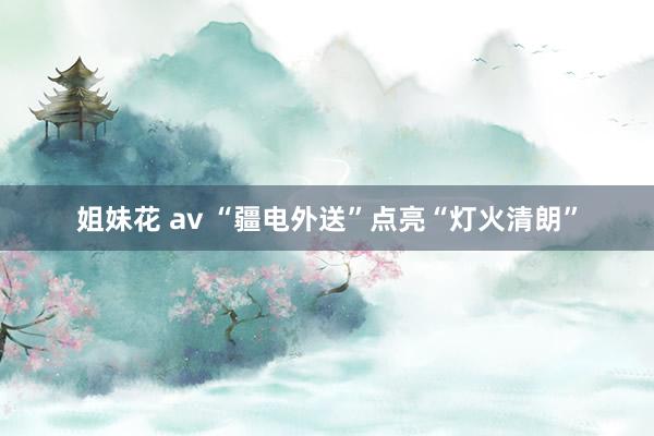 姐妹花 av “疆电外送”点亮“灯火清朗”