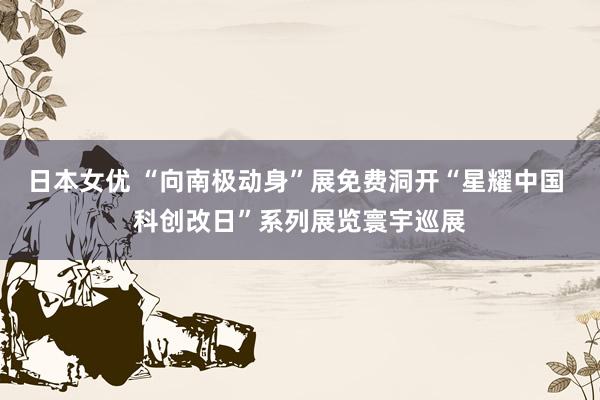 日本女优 “向南极动身”展免费洞开“星耀中国 科创改日”系列展览寰宇巡展