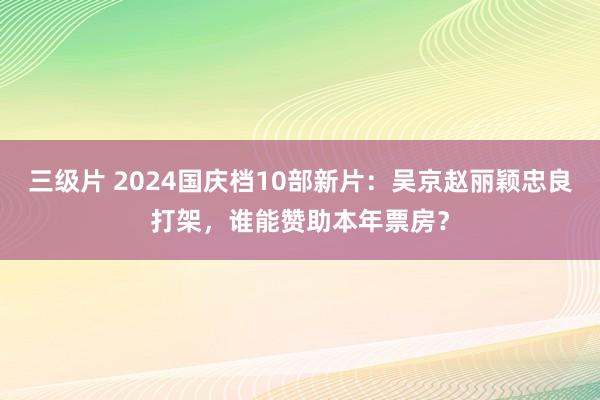 三级片 2024国庆档10部新片：吴京赵丽颖忠良打架，谁能赞助本年票房？