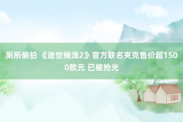 厕所偷拍 《逝世搁浅2》官方联名夹克售价超1500欧元 已被抢光